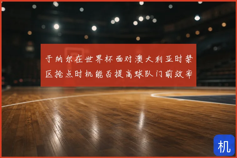 于纳尔在世界杯面对澳大利亚时禁区抢点时机能否提高球队门前效率