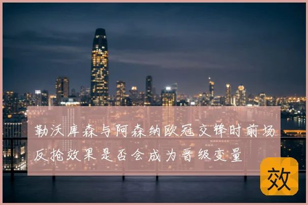 勒沃库森与阿森纳欧冠交锋时前场反抢效果是否会成为晋级变量